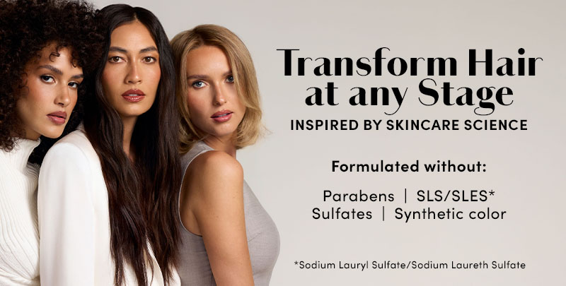 Transform Hair at any Stage INSPIRED BY SKINCARE SCIENCE Formulated without: Parabens SLS/SLES* | Sulfates | Synthetic color *Sodium Lauryl Sulfate/Sodium Laureth Sulfate