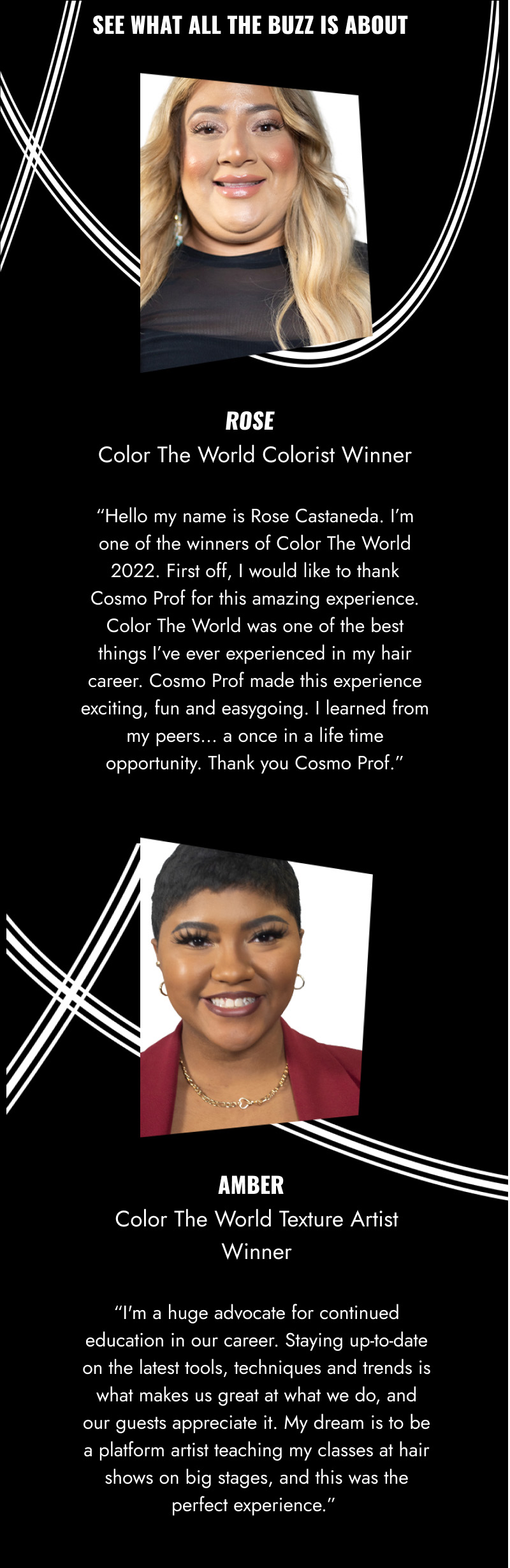 SEE WHAT ALL THE BUZZ IS ABOUT. Quote From Rose - Color The World Colorist Winner: Hello my name is Rose Castaneda. I'm one of the winners of Color The World 2022. First off, I would like to thank Cosmo Prof for this amazing experience. Color The World was one of the best things I've ever experienced in my hair career. Cosmo Prof made this experience exciting, fun and easygoing. I learned from my peers... a once in life time opportunity. Thank you Cosmo Prof. Quote from Amber - Color The World Texture Artist Winner: I'm a huge advocate for continued education in our career. Staying up-to-date on the latest tools, techniques and trends is what makes us great at what we do, and our guests appreciate it. My dream is to be a platform artist teaching my classes at hair shows on big stages, and this was the perfect experience.