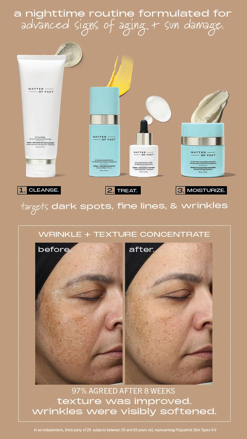 a nighttime routine formulated for advanced signs of aging + sun damage. targets dark spots, fine lines, & wrinkles. Wrinkle + texture concentrate: 97% agreed after 8 weeks texture was improved. wrinkles were visibly softened.