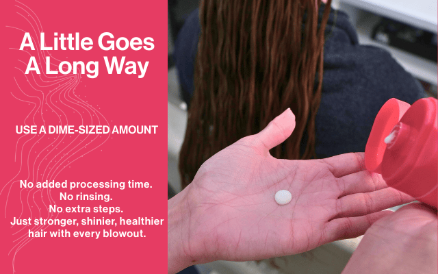 A little goes a long way. Use a dime-sized amount. No added processing time. No rinsing. No extra steps. Just stronger, shinier, healthier hair with every blowout.