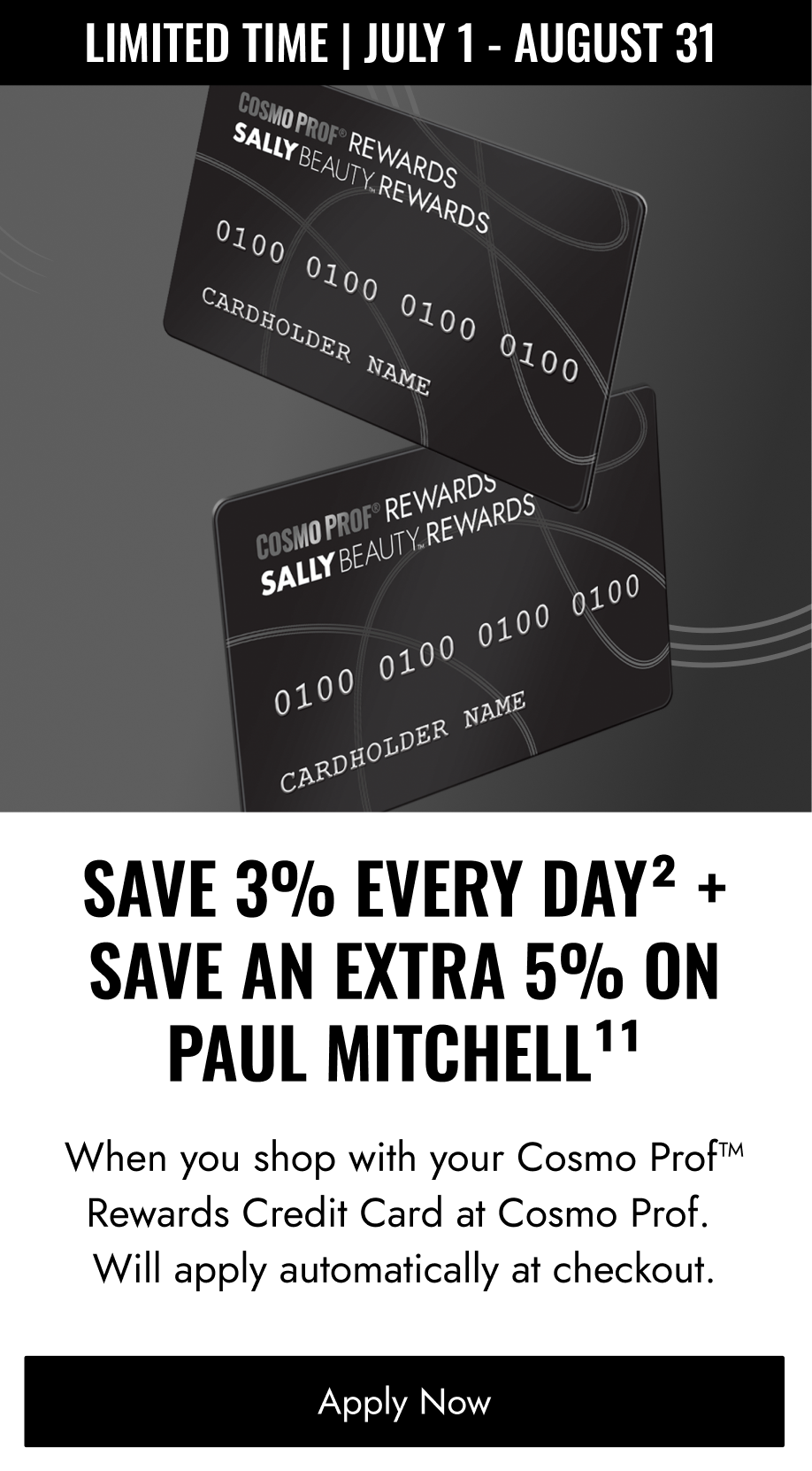 LIMITED TIME | JULY 1 - AUGUST 31 SAVE 3% EVERY DAY2 + SAVE AN EXTRA 5% ON PAUL MITCHELL When you shop with your Cosmo Prof™ Rewards Credit Card at Cosmo Prof. Will apply automatically at checkout.