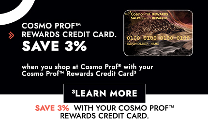 The Cosmo Prof Rewards Credit Card. Save 3% When You Shop at Cosmo Prof with Your Cosmo Prof Rewards Credit Card. Click Here to Learn More.