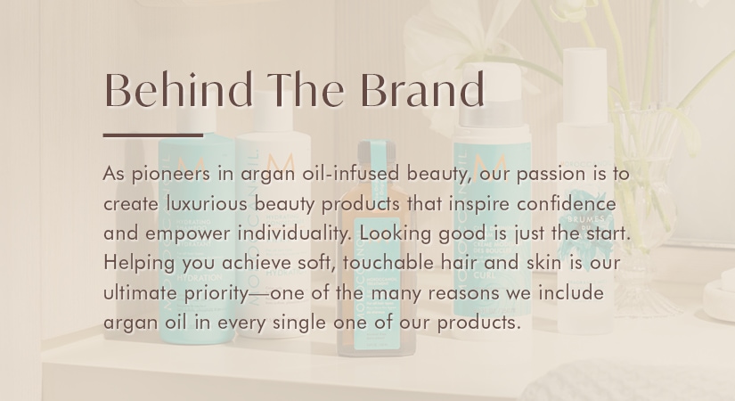 Behind the brand. As pioneers in argan oil-infused beauty, our passion is to create luxurious beauty products that inspire confidence and empower individuality. Looking good is just the start. Helping you achieve soft, touchable hair and skin is our ultimate priority - one of the many reasons we include argan oil in evvery single one of our products.