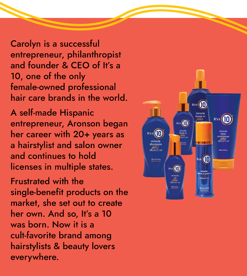 Carolyn is a successful entrepreneur, philanthropist and founder & CEO of It's a 10, one of the only female-owned professional hair care brands in the world. A self-made Hispanic entrepreneur, Aronson began her career with 20+ years as a hairstylist and salon owner and continues to hold licenses in multiple states. Frustrated with the single-benefit products on the market, she set out to create her own. And so, It's a 10 was born. Now it is a cult-favorite brand among hairstylists & beauty lovers everywhere.