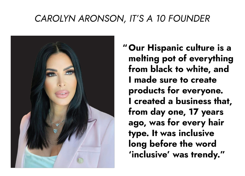 CAROLYN ARONSON, IT'S A 70 FOUNDER 'Our Hispanic culture is a melting pot of everything from black to white, and I made sure to create products for everyone. I created a business that, from day one, 17 years ago, was for every hair type. It was inclusive long before the word 'inclusive' was trendy.'