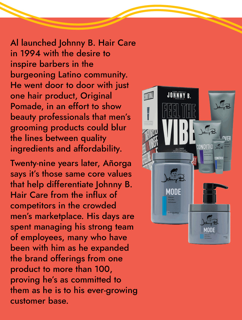 A1 launched Johnny B. Hair Care in 1994 with the desire to inspire barbers in the burgeoning Latino community. He went door to door with just one hair product, Original Pomade, in an effort to show beauty professionals that men's grooming products could blur the lines between quality ingredients and affordability. Twenty-nine years later, Morga says it's those same core values that help differentiate Johnny B. Hair Care from the influx of competitors in the crowded men's marketplace. His days are spent managing his strong team of employees, many who have been with him as he expanded the brand offerings from one product to more than 100, proving he's as committed to them as he is to his ever-growing customer base.